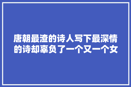 唐朝最渣的诗人写下最深情的诗却辜负了一个又一个女人