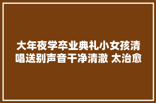 大年夜学卒业典礼小女孩清唱送别声音干净清澈 太治愈了