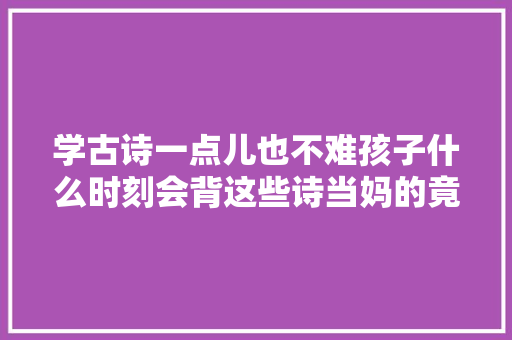 学古诗一点儿也不难孩子什么时刻会背这些诗当妈的竟然不知道