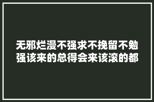 无邪烂漫不强求不挽留不勉强该来的总得会来该滚的都邑滚