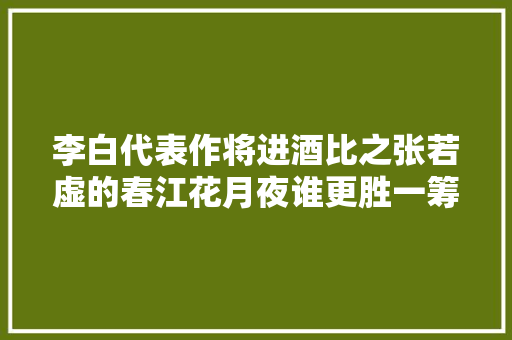李白代表作将进酒比之张若虚的春江花月夜谁更胜一筹