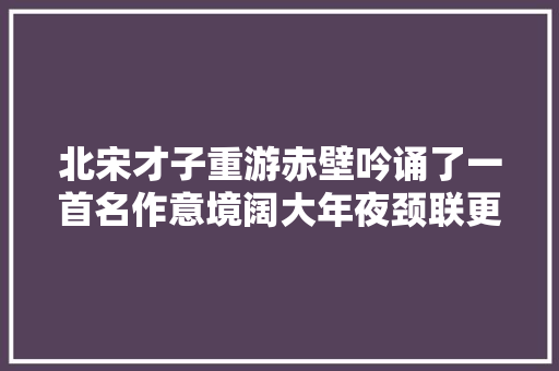 北宋才子重游赤壁吟诵了一首名作意境阔大年夜颈联更是好手偶得