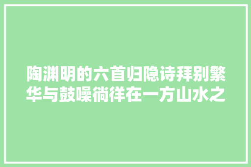 陶渊明的六首归隐诗拜别繁华与鼓噪徜徉在一方山水之间