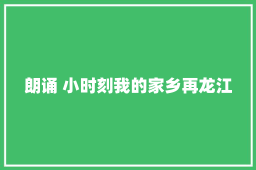 朗诵 小时刻我的家乡再龙江 朗诵 小时刻我的家乡再龙江