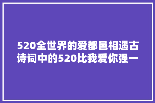 520全世界的爱都邑相遇古诗词中的520比我爱你强一万倍