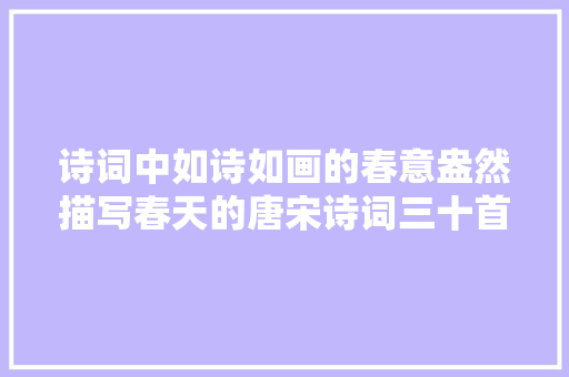 诗词中如诗如画的春意盎然描写春天的唐宋诗词三十首可收藏