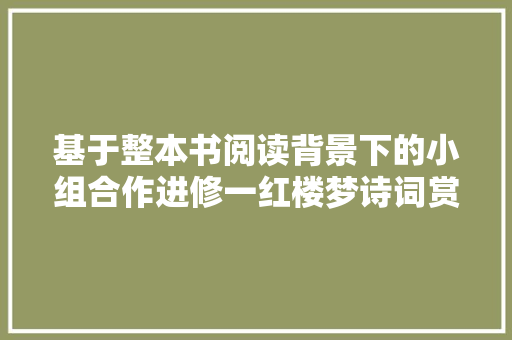 基于整本书阅读背景下的小组合作进修一红楼梦诗词赏析分享会