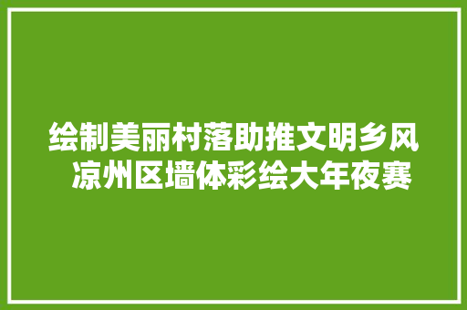 绘制美丽村落助推文明乡风  凉州区墙体彩绘大年夜赛获奖作品名单