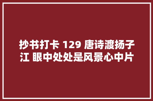 抄书打卡 129 唐诗渡扬子江 眼中处处是风景心中片片是感触