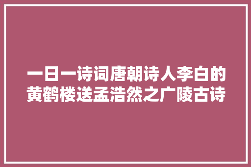 一日一诗词唐朝诗人李白的黄鹤楼送孟浩然之广陵古诗赏析 一日一诗词唐朝诗人李白的黄鹤楼送孟浩然之广陵古诗赏析