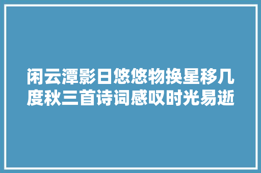 闲云潭影日悠悠物换星移几度秋三首诗词感叹时光易逝