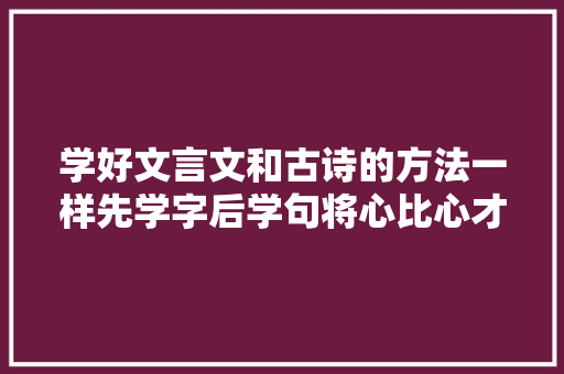 学好文言文和古诗的方法一样先学字后学句将心比心才能有共情