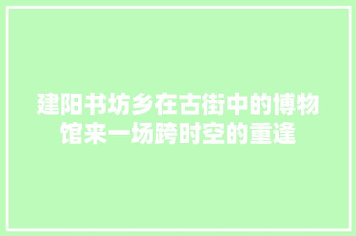 建阳书坊乡在古街中的博物馆来一场跨时空的重逢