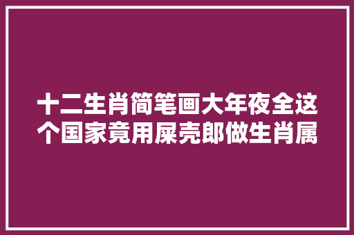 十二生肖简笔画大年夜全这个国家竟用屎壳郎做生肖属相