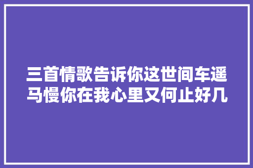 三首情歌告诉你这世间车遥马慢你在我心里又何止好几年