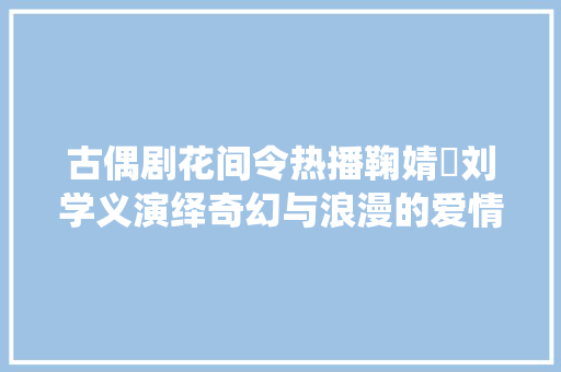 古偶剧花间令热播鞠婧祎刘学义演绎奇幻与浪漫的爱情故事 古偶剧花间令热播鞠婧祎刘学义演绎奇幻与浪漫的爱情故事