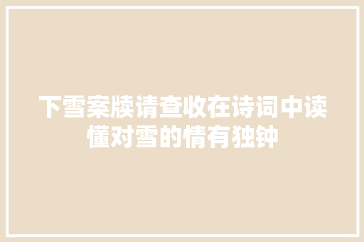 下雪案牍请查收在诗词中读懂对雪的情有独钟