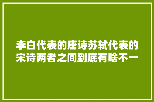 李白代表的唐诗苏轼代表的宋诗两者之间到底有啥不一样