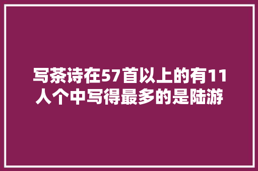 写茶诗在57首以上的有11人个中写得最多的是陆游