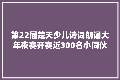 第22届楚天少儿诗词朗诵大年夜赛开赛近300名小同伙与嫦娥共舞与诗仙对饮