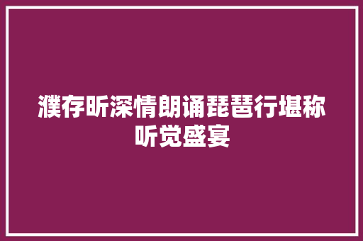 濮存昕深情朗诵琵琶行堪称听觉盛宴