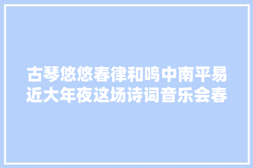 古琴悠悠春律和鸣中南平易近大年夜这场诗词音乐会春意正浓