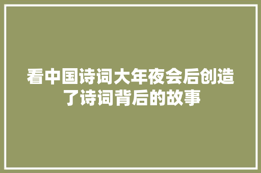 看中国诗词大年夜会后创造了诗词背后的故事