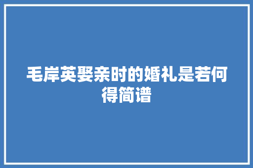 毛岸英娶亲时的婚礼是若何得简谱 毛岸英娶亲时的婚礼是若何得简谱