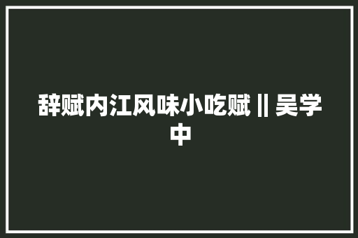 辞赋内江风味小吃赋‖吴学中 辞赋内江风味小吃赋‖吴学中