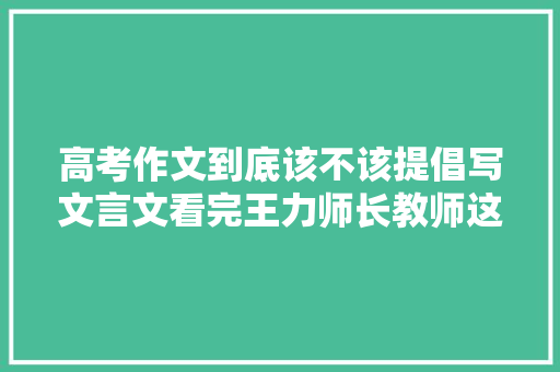 高考作文到底该不该提倡写文言文看完王力师长教师这篇就懂了