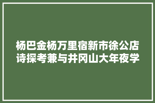 杨巴金杨万里宿新市徐公店诗探考兼与井冈山大年夜学陈冬根教授商讨丨20220219总第1923期