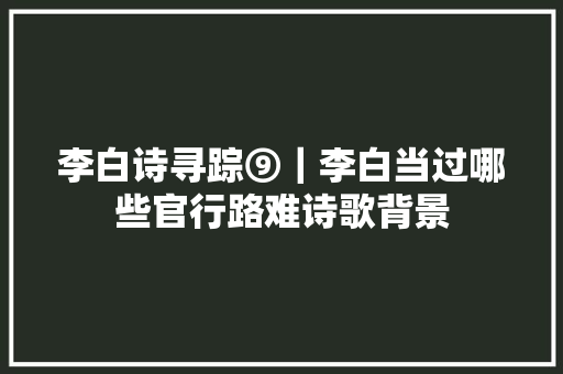李白诗寻踪⑨｜李白当过哪些官行路难诗歌背景