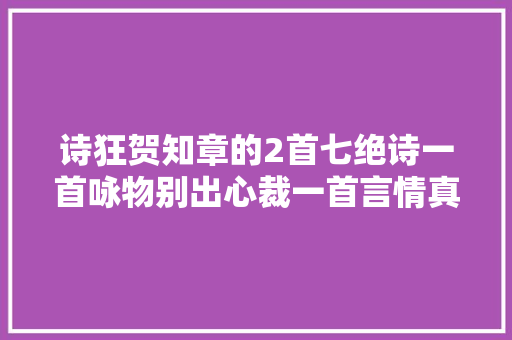 诗狂贺知章的2首七绝诗一首咏物别出心裁一首言情真挚动人 诗狂贺知章的2首七绝诗一首咏物别出心裁一首言情真挚动人