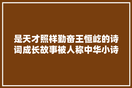 是天才照样勤奋王恒屹的诗词成长故事被人称中华小诗库 是天才照样勤奋王恒屹的诗词成长故事被人称中华小诗库
