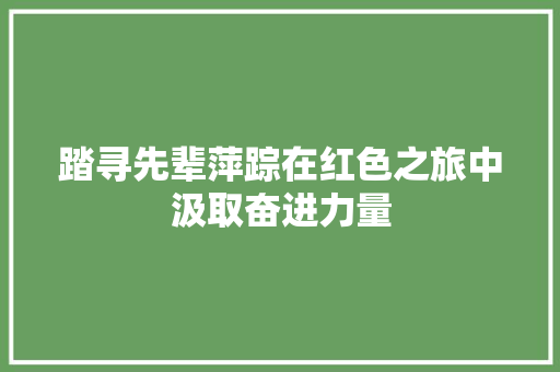 踏寻先辈萍踪在红色之旅中汲取奋进力量