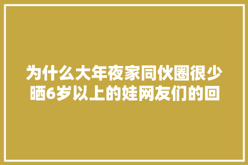 为什么大年夜家同伙圈很少晒6岁以上的娃网友们的回答太真实