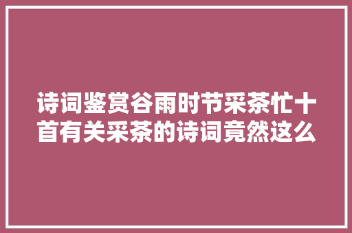 诗词鉴赏谷雨时节采茶忙十首有关采茶的诗词竟然这么美