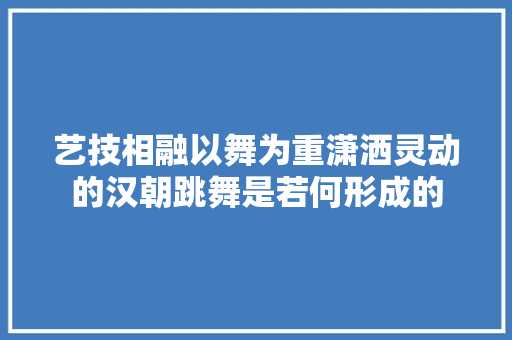 艺技相融以舞为重潇洒灵动的汉朝跳舞是若何形成的
