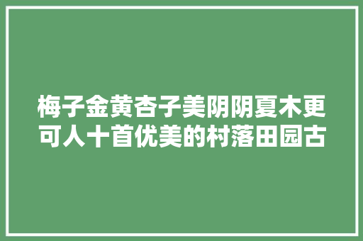 梅子金黄杏子美阴阴夏木更可人十首优美的村落田园古诗词 梅子金黄杏子美阴阴夏木更可人十首优美的村落田园古诗词