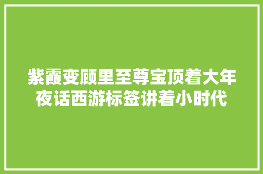 紫霞变顾里至尊宝顶着大年夜话西游标签讲着小时代 紫霞变顾里至尊宝顶着大年夜话西游标签讲着小时代