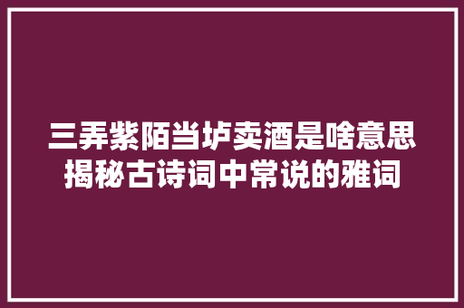 三弄紫陌当垆卖酒是啥意思揭秘古诗词中常说的雅词