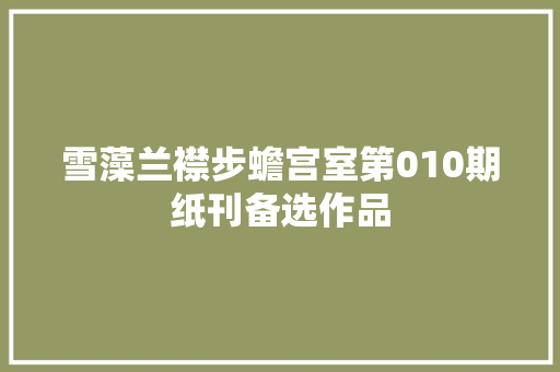 雪藻兰襟步蟾宫室第010期纸刊备选作品 雪藻兰襟步蟾宫室第010期纸刊备选作品