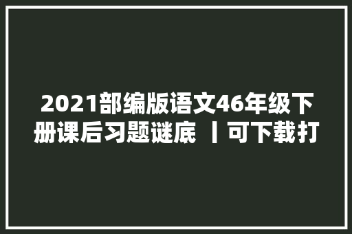 2021部编版语文46年级下册课后习题谜底 丨可下载打印