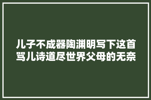 儿子不成器陶渊明写下这首骂儿诗道尽世界父母的无奈