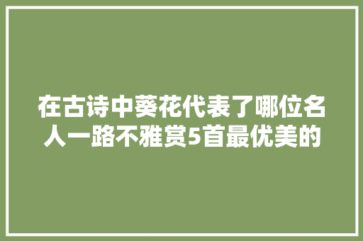 在古诗中葵花代表了哪位名人一路不雅赏5首最优美的葵花诗词 在古诗中葵花代表了哪位名人一路不雅赏5首最优美的葵花诗词