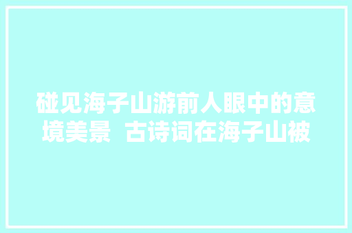 碰见海子山游前人眼中的意境美景  古诗词在海子山被淋漓描述