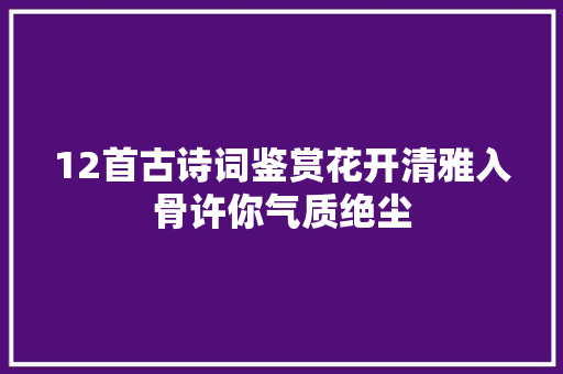 12首古诗词鉴赏花开清雅入骨许你气质绝尘