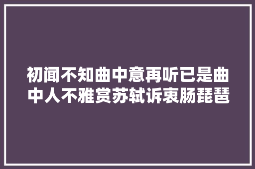 初闻不知曲中意再听已是曲中人不雅赏苏轼诉衷肠琵琶女