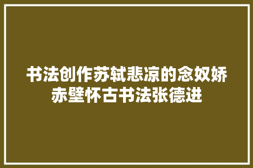 书法创作苏轼悲凉的念奴娇赤壁怀古书法张德进