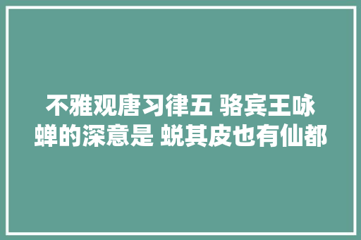 不雅观唐习律五 骆宾王咏蝉的深意是 蜕其皮也有仙都成仙之灵姿 不雅观唐习律五 骆宾王咏蝉的深意是 蜕其皮也有仙都成仙之灵姿